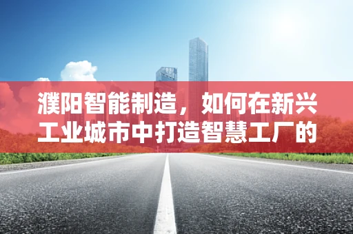 濮阳智能制造，如何在新兴工业城市中打造智慧工厂的蓝图？