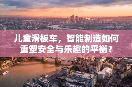儿童滑板车，智能制造如何重塑安全与乐趣的平衡？