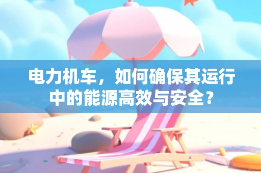 电力机车，如何确保其运行中的能源高效与安全？