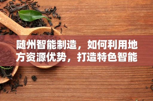 随州智能制造，如何利用地方资源优势，打造特色智能制造产业带？