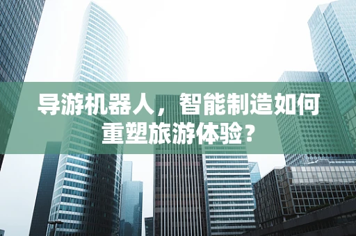 导游机器人，智能制造如何重塑旅游体验？