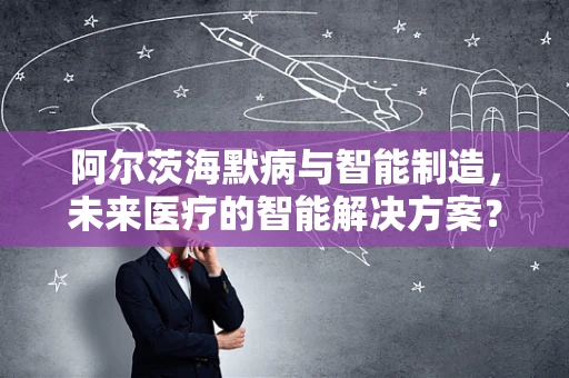 阿尔茨海默病与智能制造，未来医疗的智能解决方案？