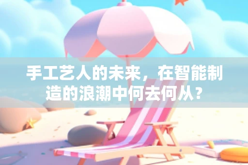 手工艺人的未来，在智能制造的浪潮中何去何从？
