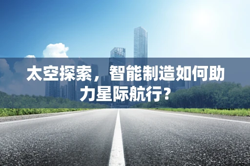 太空探索，智能制造如何助力星际航行？