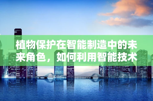 植物保护在智能制造中的未来角色，如何利用智能技术守护绿色生态？