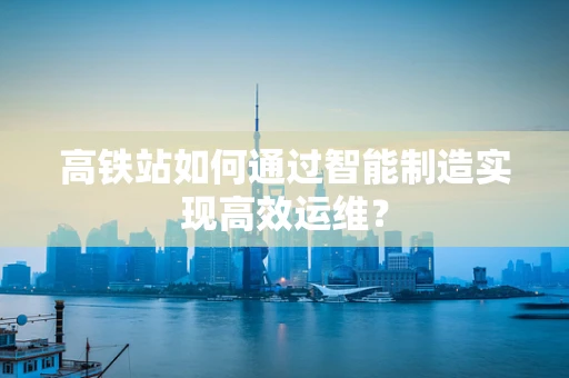 高铁站如何通过智能制造实现高效运维？