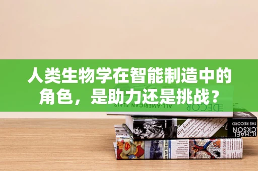 人类生物学在智能制造中的角色，是助力还是挑战？
