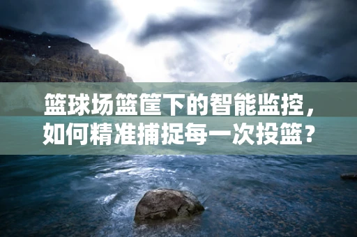篮球场篮筐下的智能监控，如何精准捕捉每一次投篮？