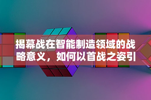 揭幕战在智能制造领域的战略意义，如何以首战之姿引领行业创新？