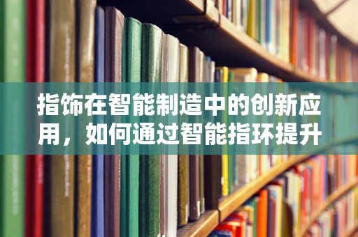 指饰在智能制造中的创新应用，如何通过智能指环提升生产效率与安全？