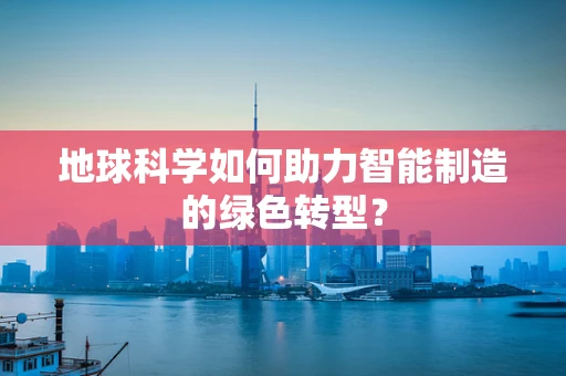 地球科学如何助力智能制造的绿色转型？