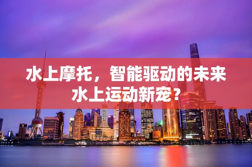 水上摩托，智能驱动的未来水上运动新宠？