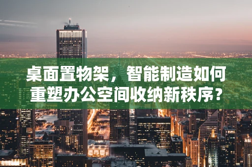 桌面置物架，智能制造如何重塑办公空间收纳新秩序？