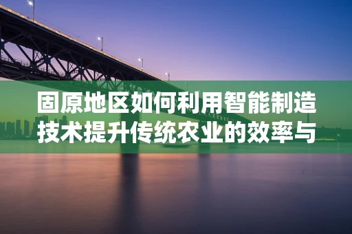 固原地区如何利用智能制造技术提升传统农业的效率与可持续性？