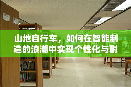 山地自行车，如何在智能制造的浪潮中实现个性化与耐用性的完美融合？