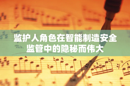 监护人角色在智能制造安全监管中的隐秘而伟大