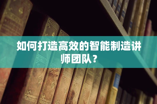 如何打造高效的智能制造讲师团队？