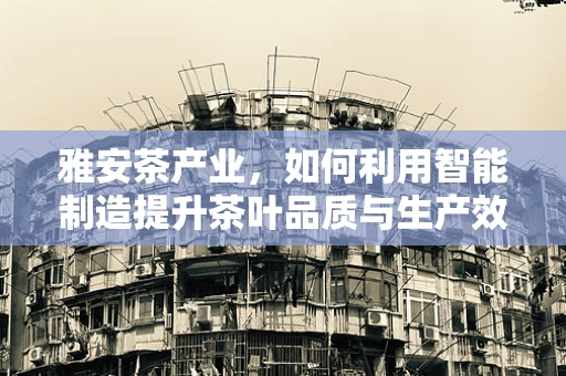 雅安茶产业，如何利用智能制造提升茶叶品质与生产效率？