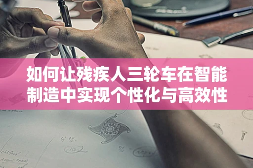 如何让残疾人三轮车在智能制造中实现个性化与高效性的完美融合？