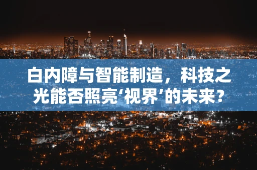 白内障与智能制造，科技之光能否照亮‘视界’的未来？