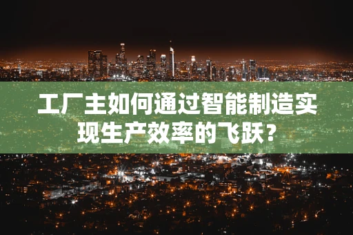 工厂主如何通过智能制造实现生产效率的飞跃？