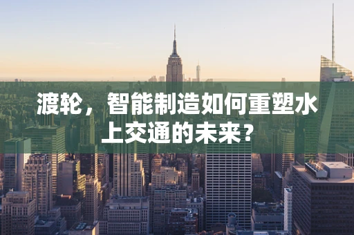 渡轮，智能制造如何重塑水上交通的未来？