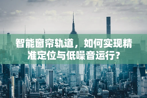 智能窗帘轨道，如何实现精准定位与低噪音运行？