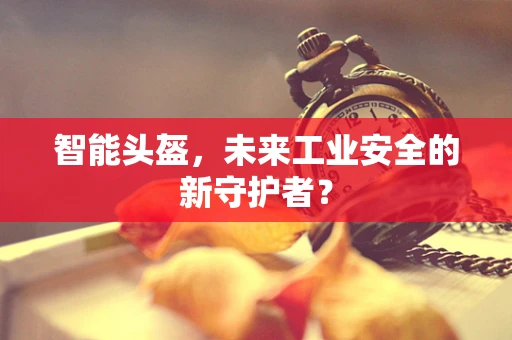 智能头盔，未来工业安全的新守护者？