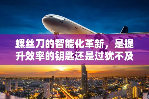 螺丝刀的智能化革新，是提升效率的钥匙还是过犹不及的冗余？