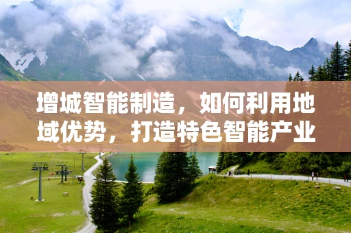 增城智能制造，如何利用地域优势，打造特色智能产业链？
