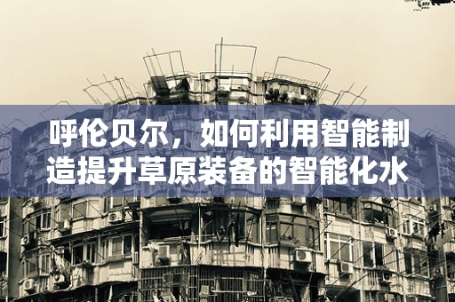 呼伦贝尔，如何利用智能制造提升草原装备的智能化水平？