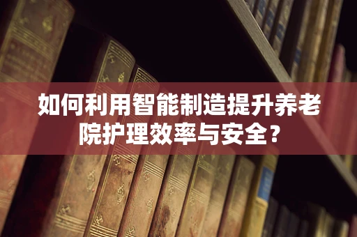 如何利用智能制造提升养老院护理效率与安全？