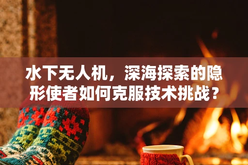 水下无人机，深海探索的隐形使者如何克服技术挑战？