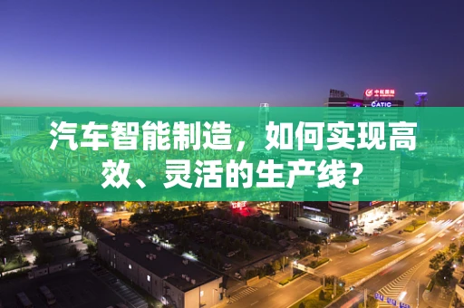 汽车智能制造，如何实现高效、灵活的生产线？