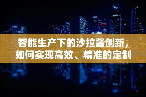 智能生产下的沙拉酱创新，如何实现高效、精准的定制化生产？