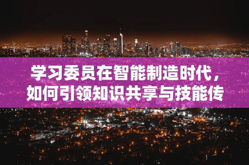 学习委员在智能制造时代，如何引领知识共享与技能传承？