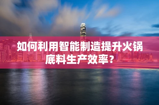 如何利用智能制造提升火锅底料生产效率？