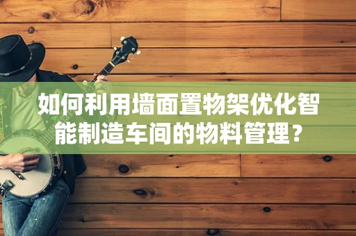 如何利用墙面置物架优化智能制造车间的物料管理？