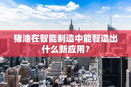 猪油在智能制造中能智造出什么新应用？