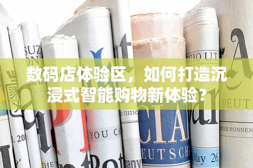 数码店体验区，如何打造沉浸式智能购物新体验？