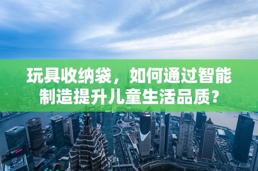 玩具收纳袋，如何通过智能制造提升儿童生活品质？
