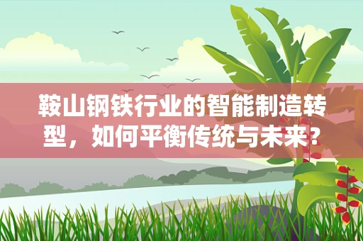 鞍山钢铁行业的智能制造转型，如何平衡传统与未来？