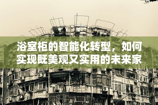 浴室柜的智能化转型，如何实现既美观又实用的未来家居？