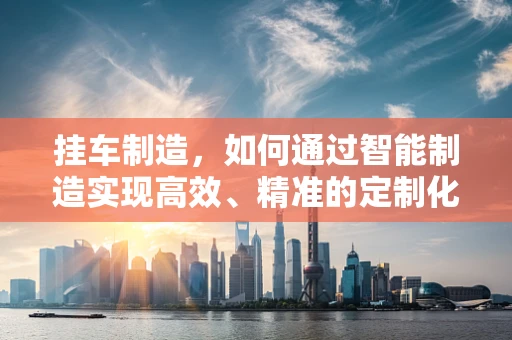 挂车制造，如何通过智能制造实现高效、精准的定制化生产？