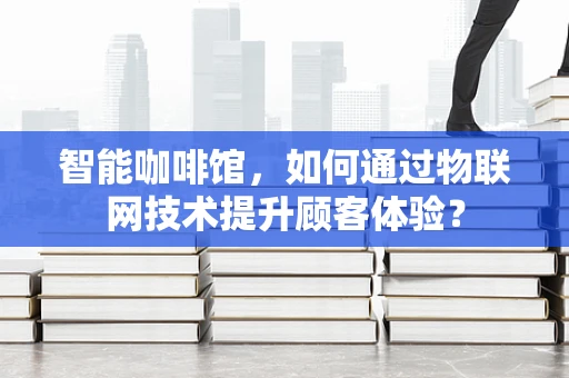 智能咖啡馆，如何通过物联网技术提升顾客体验？