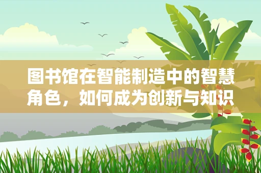 图书馆在智能制造中的智慧角色，如何成为创新与知识的枢纽？