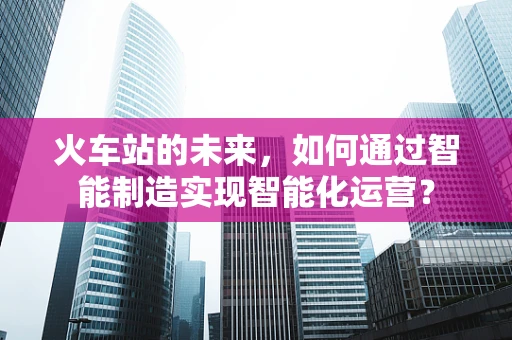 火车站的未来，如何通过智能制造实现智能化运营？