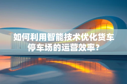 如何利用智能技术优化货车停车场的运营效率？