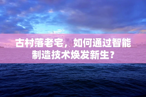 古村落老宅，如何通过智能制造技术焕发新生？