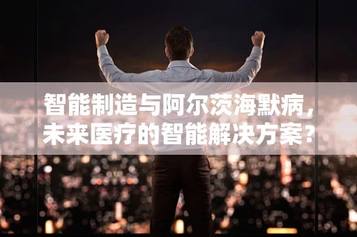 智能制造与阿尔茨海默病，未来医疗的智能解决方案？